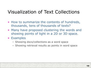 166
Visualization of Text Collections
• How to summarize the contents of hundreds,
thousands, tens of thousands of texts?
• Many have proposed clustering the words and
showing points of light in a 2D or 3D space.
• Examples
– Showing docs/collections as a word space
– Showing retrieval results as points in word space
 
