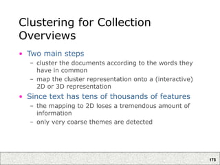 175
Clustering for Collection
Overviews
• Two main steps
– cluster the documents according to the words they
have in common
– map the cluster representation onto a (interactive)
2D or 3D representation
• Since text has tens of thousands of features
– the mapping to 2D loses a tremendous amount of
information
– only very coarse themes are detected
 
