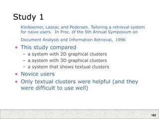182
Study 1
Kleiboemer, Lazear, and Pedersen. Tailoring a retrieval system
for naive users. In Proc. of the 5th Annual Symposium on
Document Analysis and Information Retrieval, 1996
• This study compared
– a system with 2D graphical clusters
– a system with 3D graphical clusters
– a system that shows textual clusters
• Novice users
• Only textual clusters were helpful (and they
were difficult to use well)
 