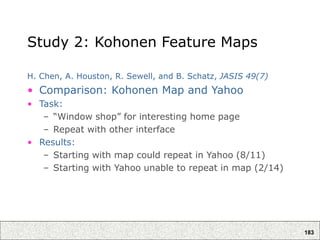 183
Study 2: Kohonen Feature Maps
H. Chen, A. Houston, R. Sewell, and B. Schatz, JASIS 49(7)
• Comparison: Kohonen Map and Yahoo
• Task:
– “Window shop” for interesting home page
– Repeat with other interface
• Results:
– Starting with map could repeat in Yahoo (8/11)
– Starting with Yahoo unable to repeat in map (2/14)
 