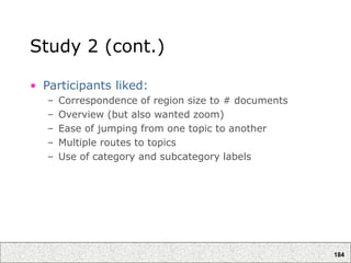 184
Study 2 (cont.)
• Participants liked:
– Correspondence of region size to # documents
– Overview (but also wanted zoom)
– Ease of jumping from one topic to another
– Multiple routes to topics
– Use of category and subcategory labels
 