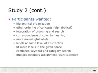 185
Study 2 (cont.)
• Participants wanted:
– hierarchical organization
– other ordering of concepts (alphabetical)
– integration of browsing and search
– correspondence of color to meaning
– more meaningful labels
– labels at same level of abstraction
– fit more labels in the given space
– combined keyword and category search
– multiple category assignment (sports+entertain)
 