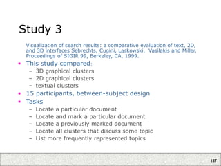 187
Study 3
Visualization of search results: a comparative evaluation of text, 2D,
and 3D interfaces Sebrechts, Cugini, Laskowski, Vasilakis and Miller,
Proceedings of SIGIR 99, Berkeley, CA, 1999.
• This study compared:
– 3D graphical clusters
– 2D graphical clusters
– textual clusters
• 15 participants, between-subject design
• Tasks
– Locate a particular document
– Locate and mark a particular document
– Locate a previously marked document
– Locate all clusters that discuss some topic
– List more frequently represented topics
 