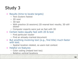 188
Study 3
• Results (time to locate targets)
– Text clusters fastest
– 2D next
– 3D last
– With practice (6 sessions) 2D neared text results; 3D still
slower
– Computer experts were just as fast with 3D
• Certain tasks equally fast with 2D & text
– Find particular cluster
– Find an already-marked document
• But anything involving text (e.g., find title) much faster
with text.
– Spatial location rotated, so users lost context
• Helpful viz features
– Color coding (helped text too)
– Relative vertical locations
 