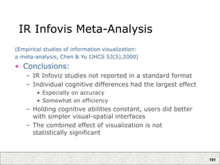 191
IR Infovis Meta-Analysis
(Empirical studies of information visualization:
a meta-analysis, Chen & Yu IJHCS 53(5),2000)
• Conclusions:
– IR Infoviz studies not reported in a standard format
– Individual cognitive differences had the largest effect
• Especially on accuracy
• Somewhat on efficiency
– Holding cognitive abilities constant, users did better
with simpler visual-spatial interfaces
– The combined effect of visualization is not
statistically significant
 