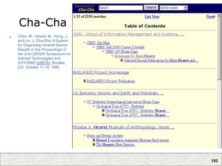 193
Cha-Cha
• Chen, M., Hearst, M., Hong, J.,
and Lin, J. Cha-Cha: A System
for Organizing Intranet Search
Results in the Proceedings of
the 2nd USENIX Symposium on
Internet Technologies and
SYSTEMS (USITS), Boulder,
CO, October 11-14, 1999
 