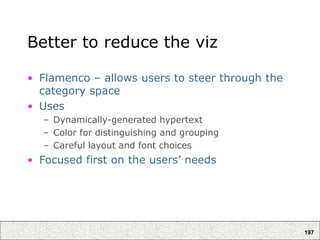 197
Better to reduce the viz
• Flamenco – allows users to steer through the
category space
• Uses
– Dynamically-generated hypertext
– Color for distinguishing and grouping
– Careful layout and font choices
• Focused first on the users’ needs
 