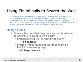 200
Slide by Woodruff & Rosenholtz
Using Thumbnails to Search the Web
A. Woodruff, R. Rosenholtz, J. Morrison, A. Faulring, & P. Pirolli, A
comparison on the use of text summaries, plain thumbnails,
andenhanced thumbnails for web search tasks. JASIST, 53(2), 172-
185, 2002.; A. Woodruff, A. Faulring, R. Rosenholtz, J. Morrison, & P.
Pirolli,Using thumbnails to search the web. SIGCHI 2001
Design Goals
– Enhance features that help the user decide whether
document is relevant to their query
• Emphasize text that is relevant to query
– Text callouts
• Enlarge (make readable) text that might be
helpful in assessing page
– Enlarge headers
 