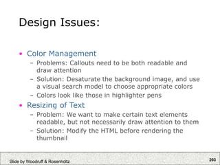 203
Slide by Woodruff & Rosenholtz
Design Issues:
• Color Management
– Problems: Callouts need to be both readable and
draw attention
– Solution: Desaturate the background image, and use
a visual search model to choose appropriate colors
– Colors look like those in highlighter pens
• Resizing of Text
– Problem: We want to make certain text elements
readable, but not necessarily draw attention to them
– Solution: Modify the HTML before rendering the
thumbnail
 