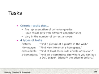 205
Slide by Woodruff & Rosenholtz
Tasks
• Criteria: tasks that…
– Are representative of common queries
– Have result sets with different characteristics
– Vary in the number of correct answers
• 4 types of tasks
Picture: “Find a picture of a giraffe in the wild.”
Homepage: “Find Kern Holoman’s homepage.”
Side-effects: “Find at least three side effects of halcion.”
E-commerce: “Find an e-commerce site where you can buy
a DVD player. Identify the price in dollars.”
 