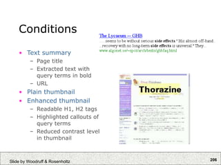 206
Slide by Woodruff & Rosenholtz
Conditions
• Text summary
– Page title
– Extracted text with
query terms in bold
– URL
• Plain thumbnail
• Enhanced thumbnail
– Readable H1, H2 tags
– Highlighted callouts of
query terms
– Reduced contrast level
in thumbnail
 