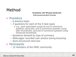 208
Slide by Woodruff & Rosenholtz
Method
• Procedure
– 6 practice tasks
– 3 questions for each of the 4 task types
• e.g., each participant would do one E-commerce
question using text, one E-commerce question using
plain thumbnails, and one E-commerce question using
enhanced thumbnails
– Questions blocked by type of summary
– WebLogger recorded user actions during browsing
– Semi-structured interview
• Participants
– 12 members of the PARC community
Entire process took about 75 minutes
18 questions, with 100 query results each
 