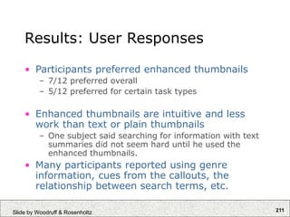 211
Slide by Woodruff & Rosenholtz
Results: User Responses
• Participants preferred enhanced thumbnails
– 7/12 preferred overall
– 5/12 preferred for certain task types
• Enhanced thumbnails are intuitive and less
work than text or plain thumbnails
– One subject said searching for information with text
summaries did not seem hard until he used the
enhanced thumbnails.
• Many participants reported using genre
information, cues from the callouts, the
relationship between search terms, etc.
 