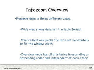 220
Slide by Alfred Kobsa
Infozoom Overview
•Presents data in three different views.
•Wide view shows data set in a table format.
•Compressed view packs the data set horizontally
to fit the window width.
•Overview mode has all attributes in ascending or
descending order and independent of each other.
 