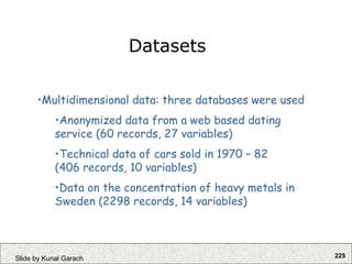 225
Slide by Kunal Garach
•Multidimensional data: three databases were used
•Anonymized data from a web based dating
service (60 records, 27 variables)
•Technical data of cars sold in 1970 – 82
(406 records, 10 variables)
•Data on the concentration of heavy metals in
Sweden (2298 records, 14 variables)
Datasets
 