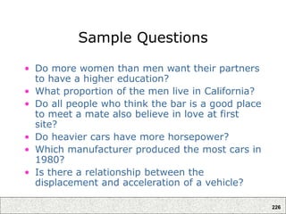 226
Sample Questions
• Do more women than men want their partners
to have a higher education?
• What proportion of the men live in California?
• Do all people who think the bar is a good place
to meet a mate also believe in love at first
site?
• Do heavier cars have more horsepower?
• Which manufacturer produced the most cars in
1980?
• Is there a relationship between the
displacement and acceleration of a vehicle?
 