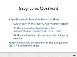 232
Geographic Questions
• Spotfire should have done better on these
•Which part of the country has the most copper
•Is there a relationship between the
concentration of vanadin and that of zinc?
•Is there a low-level chrome area that is high in
vanadim
•Spotfire was only better only for the last question
(out of 6 geographic ones)
 