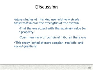 233
Discussion
•Many studies of this kind use relatively simple
tasks that mirror the strengths of the system
•Find the one object with the maximum value for
a property
•Count how many of certain attributes there are
•This study looked at more complex, realistic, and
varied questions.
 