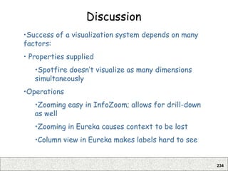 234
Discussion
•Success of a visualization system depends on many
factors:
• Properties supplied
•Spotfire doesn’t visualize as many dimensions
simultaneously
•Operations
•Zooming easy in InfoZoom; allows for drill-down
as well
•Zooming in Eureka causes context to be lost
•Column view in Eureka makes labels hard to see
 