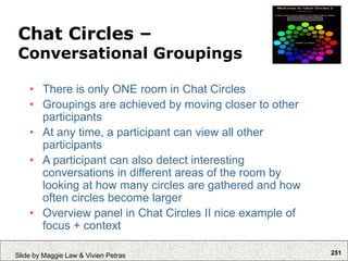 251
Slide by Maggie Law & Vivien Petras
Chat Circles –
Conversational Groupings
• There is only ONE room in Chat Circles
• Groupings are achieved by moving closer to other
participants
• At any time, a participant can view all other
participants
• A participant can also detect interesting
conversations in different areas of the room by
looking at how many circles are gathered and how
often circles become larger
• Overview panel in Chat Circles II nice example of
focus + context
 