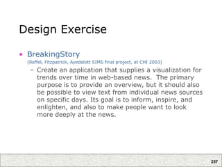 257
Design Exercise
• BreakingStory
(Reffel, Fitzpatrick, Ayedelott SIMS final project, at CHI 2003)
– Create an application that supplies a visualization for
trends over time in web-based news. The primary
purpose is to provide an overview, but it should also
be possible to view text from individual news sources
on specific days. Its goal is to inform, inspire, and
enlighten, and also to make people want to look
more deeply at the news.
 