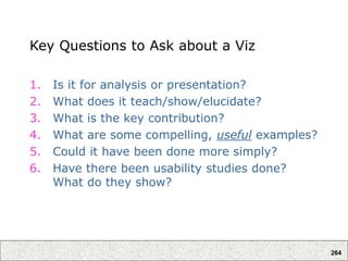 264
Key Questions to Ask about a Viz
1. Is it for analysis or presentation?
2. What does it teach/show/elucidate?
3. What is the key contribution?
4. What are some compelling, useful examples?
5. Could it have been done more simply?
6. Have there been usability studies done?
What do they show?
 