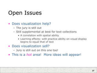 27
Open Issues
• Does visualization help?
– The jury is still out
– Still supplemental at best for text collections
• A correlation with spatial ability
• Learning effects: with practice ability on visual display
begins to equal that of text
• Does visualization sell?
– Jury is still out on this one too!
• This is a hot area! More ideas will appear!
 