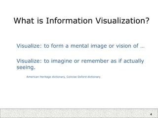 4
What is Information Visualization?
Visualize: to form a mental image or vision of …
Visualize: to imagine or remember as if actually
seeing.
American Heritage dictionary, Concise Oxford dictionary
 