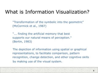 5
What is Information Visualization?
“Transformation of the symbolic into the geometric”
(McCormick et al., 1987)
“... finding the artificial memory that best
supports our natural means of perception.''
(Bertin, 1983)
The depiction of information using spatial or graphical
representations, to facilitate comparison, pattern
recognition, change detection, and other cognitive skills
by making use of the visual system.
 