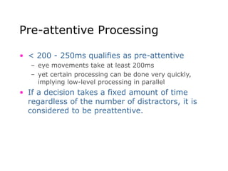 Pre-attentive Processing
• < 200 - 250ms qualifies as pre-attentive
– eye movements take at least 200ms
– yet certain processing can be done very quickly,
implying low-level processing in parallel
• If a decision takes a fixed amount of time
regardless of the number of distractors, it is
considered to be preattentive.
 
