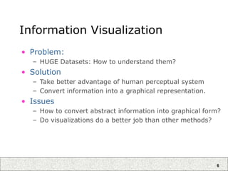 6
Information Visualization
• Problem:
– HUGE Datasets: How to understand them?
• Solution
– Take better advantage of human perceptual system
– Convert information into a graphical representation.
• Issues
– How to convert abstract information into graphical form?
– Do visualizations do a better job than other methods?
 