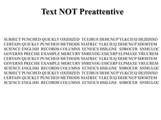 SUBJECT PUNCHED QUICKLY OXIDIZED TCEJBUS DEHCNUP YLKCIUQ DEZIDIXO
CERTAIN QUICKLY PUNCHED METHODS NIATREC YLKCIUQ DEHCNUP SDOHTEM
SCIENCE ENGLISH RECORDS COLUMNS ECNEICS HSILGNE SDROCER SNMULOC
GOVERNS PRECISE EXAMPLE MERCURY SNREVOG ESICERP ELPMAXE YRUCREM
CERTAIN QUICKLY PUNCHED METHODS NIATREC YLKCIUQ DEHCNUP SDOHTEM
GOVERNS PRECISE EXAMPLE MERCURY SNREVOG ESICERP ELPMAXE YRUCREM
SCIENCE ENGLISH RECORDS COLUMNS ECNEICS HSILGNE SDROCER SNMULOC
SUBJECT PUNCHED QUICKLY OXIDIZED TCEJBUS DEHCNUP YLKCIUQ DEZIDIXO
CERTAIN QUICKLY PUNCHED METHODS NIATREC YLKCIUQ DEHCNUP SDOHTEM
SCIENCE ENGLISH RECORDS COLUMNS ECNEICS HSILGNE SDROCER SNMULOC
Text NOT Preattentive
 