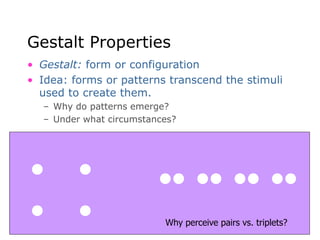 Gestalt Properties
• Gestalt: form or configuration
• Idea: forms or patterns transcend the stimuli
used to create them.
– Why do patterns emerge?
– Under what circumstances?
Why perceive pairs vs. triplets?
 