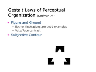Gestalt Laws of Perceptual
Organization (Kaufman 74)
• Figure and Ground
– Escher illustrations are good examples
– Vase/Face contrast
• Subjective Contour
 