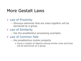 More Gestalt Laws
• Law of Proximity
– Stimulus elements that are close together will be
perceived as a group
• Law of Similarity
– like the preattentive processing examples
• Law of Common Fate
– like preattentive motion property
• move a subset of objects among similar ones and they
will be perceived as a group
 