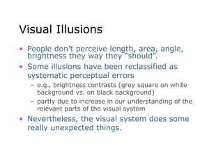 Visual Illusions
• People don’t perceive length, area, angle,
brightness they way they “should”.
• Some illusions have been reclassified as
systematic perceptual errors
– e.g., brightness contrasts (grey square on white
background vs. on black background)
– partly due to increase in our understanding of the
relevant parts of the visual system
• Nevertheless, the visual system does some
really unexpected things.
 