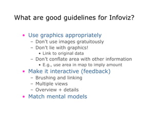 What are good guidelines for Infoviz?
• Use graphics appropriately
– Don’t use images gratuitously
– Don’t lie with graphics!
• Link to original data
– Don’t conflate area with other information
• E.g., use area in map to imply amount
• Make it interactive (feedback)
– Brushing and linking
– Multiple views
– Overview + details
• Match mental models
 