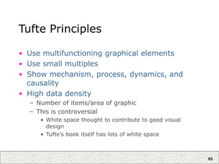 83
Tufte Principles
• Use multifunctioning graphical elements
• Use small multiples
• Show mechanism, process, dynamics, and
causality
• High data density
– Number of items/area of graphic
– This is controversial
• White space thought to contribute to good visual
design
• Tufte’s book itself has lots of white space
 