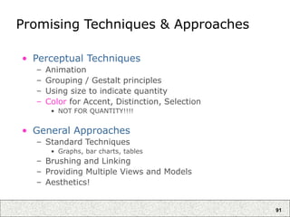 91
Promising Techniques & Approaches
• Perceptual Techniques
– Animation
– Grouping / Gestalt principles
– Using size to indicate quantity
– Color for Accent, Distinction, Selection
• NOT FOR QUANTITY!!!!
• General Approaches
– Standard Techniques
• Graphs, bar charts, tables
– Brushing and Linking
– Providing Multiple Views and Models
– Aesthetics!
 