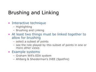Brushing and Linking
• Interactive technique
– Highlighting
– Brushing and Linking
• At least two things must be linked together to
allow for brushing
– select a subset of points
– see the role played by this subset of points in one or
more other views
• Example systems
– Graham Will’s EDV system
– Ahlberg & Sheiderman’s IVEE (Spotfire)
 