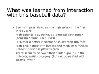 What was learned from interaction
with this baseball data?
– Seems impossible to earn a high salary in the first
three years
– High salaried players have a bimodal distribution
(peaking around 7 & 13 yrs)
– Hits/Year a better indicator of salary than HR/Year
– High paid outlier with low HR and medium hits/year.
Reason: person is player-coach
– There seem to be two differentiated groups in the
put-outs/assists category (but not correlated with
salary) Why?
 