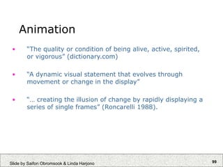 99
Slide by Saifon Obromsook & Linda Harjono
Animation
• “The quality or condition of being alive, active, spirited,
or vigorous” (dictionary.com)
• “A dynamic visual statement that evolves through
movement or change in the display”
• “… creating the illusion of change by rapidly displaying a
series of single frames” (Roncarelli 1988).
 