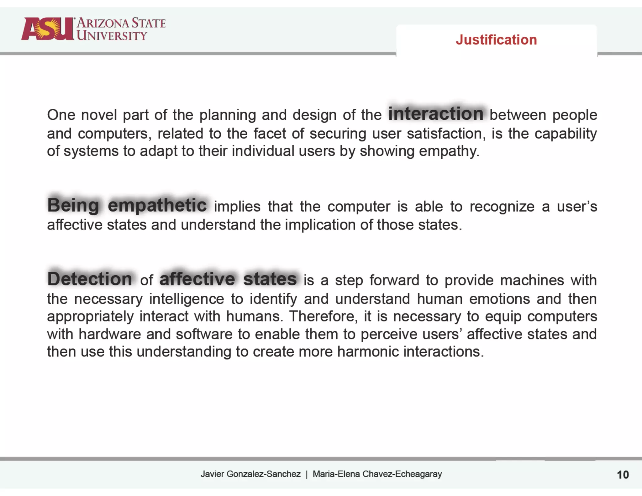 Javier Gonzalez-Sanchez | Maria-Elena Chavez-Echeagaray
Justification
One novel part of the planning and design of the interaction between people
and computers, related to the facet of securing user satisfaction, is the capability
of systems to adapt to their individual users by showing empathy.
!
!
Being empathetic implies that the computer is able to recognize a user’s
affective states and understand the implication of those states.
!
!
Detection of affective states is a step forward to provide machines with
the necessary intelligence to identify and understand human emotions and then
appropriately interact with humans. Therefore, it is necessary to equip computers
with hardware and software to enable them to perceive users’ affective states and
then use this understanding to create more harmonic interactions.
10
 