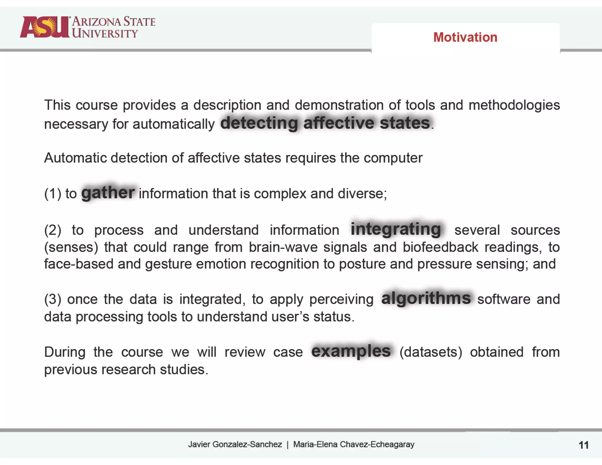 Javier Gonzalez-Sanchez | Maria-Elena Chavez-Echeagaray
Motivation
This course provides a description and demonstration of tools and methodologies
necessary for automatically detecting affective states.
!
Automatic detection of affective states requires the computer
!
(1) to gather information that is complex and diverse;
!
(2) to process and understand information integrating several sources
(senses) that could range from brain-wave signals and biofeedback readings, to
face-based and gesture emotion recognition to posture and pressure sensing; and
!
(3) once the data is integrated, to apply perceiving algorithms software and
data processing tools to understand user’s status.
!
During the course we will review case examples (datasets) obtained from
previous research studies.
11
 