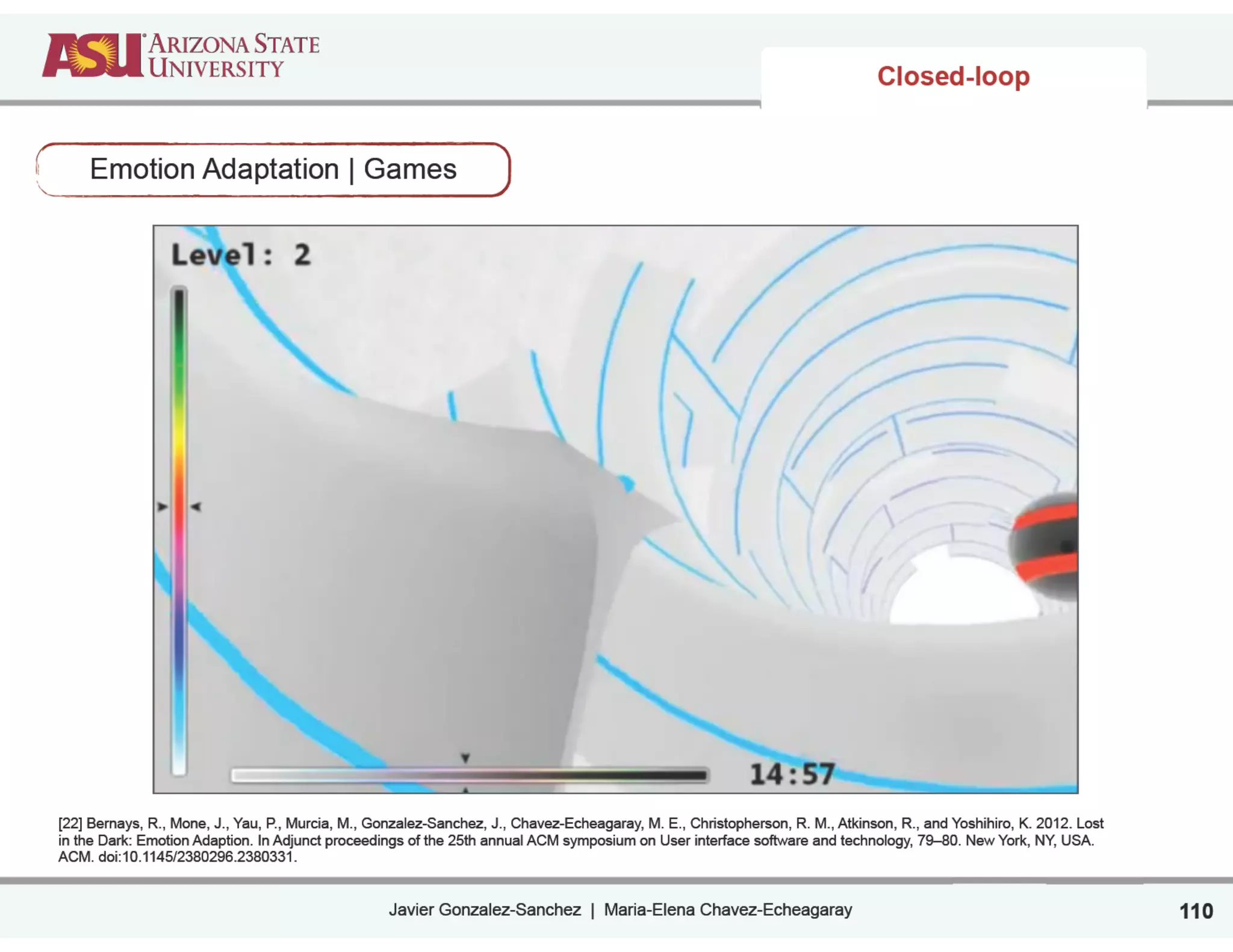 Javier Gonzalez-Sanchez | Maria-Elena Chavez-Echeagaray
Closed-loop
Emotion Adaptation | Games
110
[22] Bernays, R., Mone, J., Yau, P., Murcia, M., Gonzalez-Sanchez, J., Chavez-Echeagaray, M. E., Christopherson, R. M., Atkinson, R., and Yoshihiro, K. 2012. Lost
in the Dark: Emotion Adaption. In Adjunct proceedings of the 25th annual ACM symposium on User interface software and technology, 79–80. New York, NY, USA.
ACM. doi:10.1145/2380296.2380331. 
 