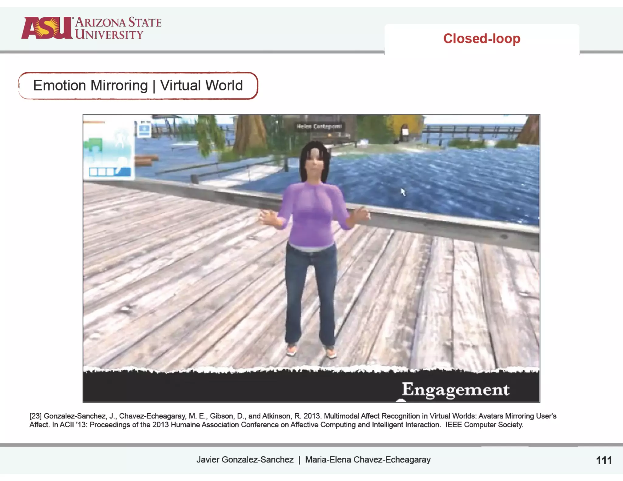 Javier Gonzalez-Sanchez | Maria-Elena Chavez-Echeagaray
Closed-loop
Emotion Mirroring | Virtual World
111
[23] Gonzalez-Sanchez, J., Chavez-Echeagaray, M. E., Gibson, D., and Atkinson, R. 2013. Multimodal Affect Recognition in Virtual Worlds: Avatars Mirroring User's
Affect. In ACII '13: Proceedings of the 2013 Humaine Association Conference on Affective Computing and Intelligent Interaction. IEEE Computer Society. 
 
 