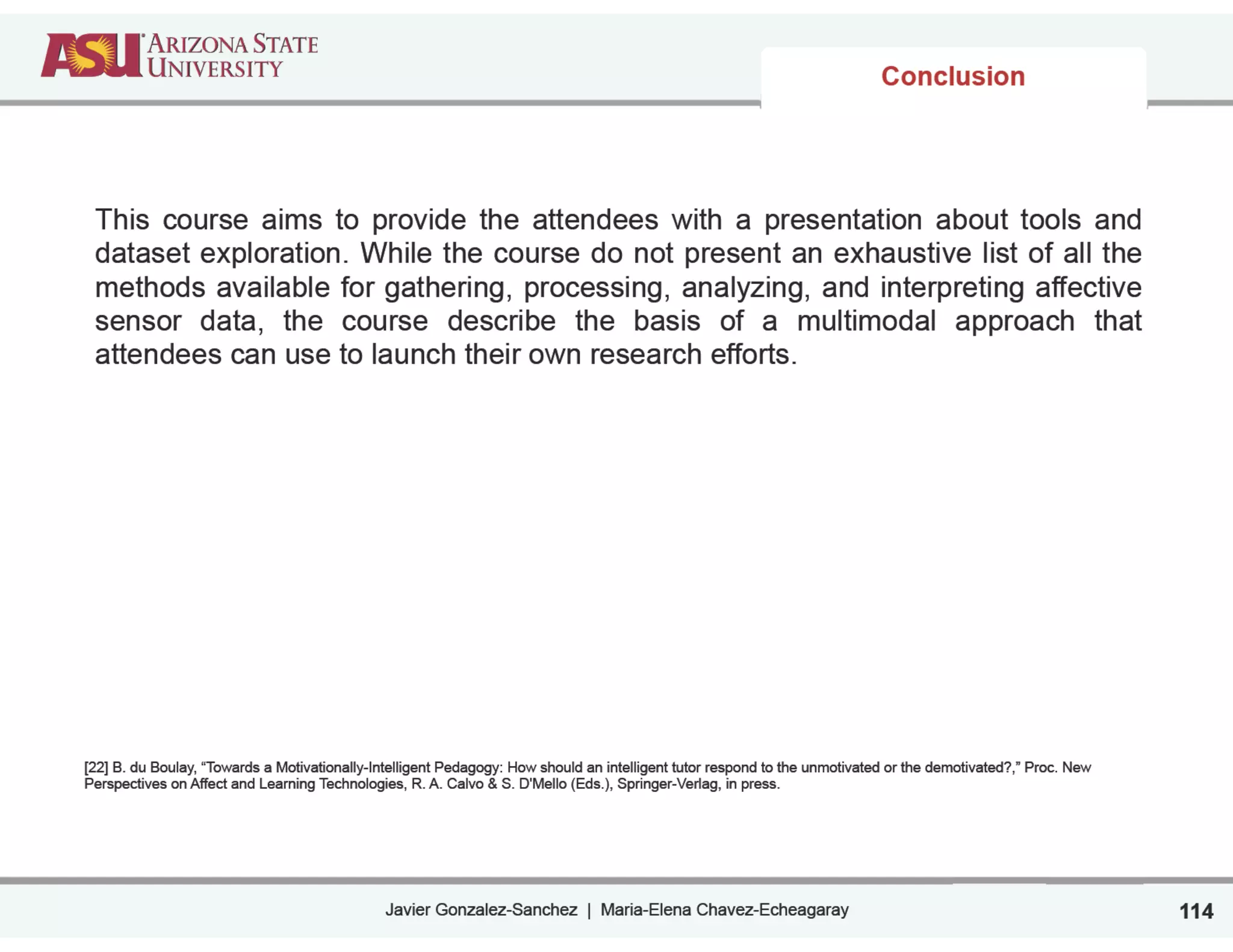 Javier Gonzalez-Sanchez | Maria-Elena Chavez-Echeagaray
Conclusion
This course aims to provide the attendees with a presentation about tools and
dataset exploration. While the course do not present an exhaustive list of all the
methods available for gathering, processing, analyzing, and interpreting affective
sensor data, the course describe the basis of a multimodal approach that
attendees can use to launch their own research efforts.
!
!
!
!
!
!
!
!
!
!
!
!
!
[22] B. du Boulay, “Towards a Motivationally-Intelligent Pedagogy: How should an intelligent tutor respond to the unmotivated or the demotivated?,” Proc. New
Perspectives on Affect and Learning Technologies, R. A. Calvo & S. D'Mello (Eds.), Springer-Verlag, in press.
114
 