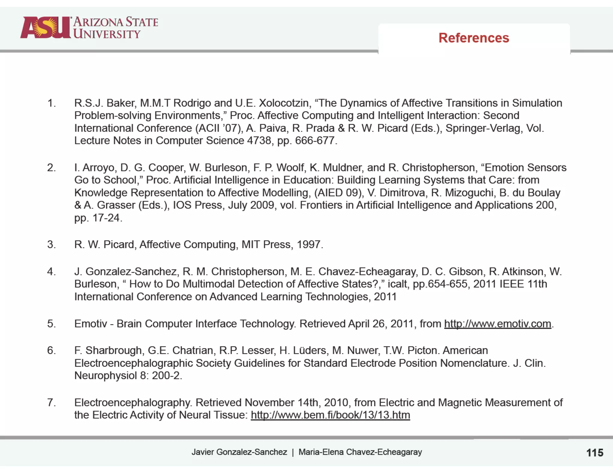 Javier Gonzalez-Sanchez | Maria-Elena Chavez-Echeagaray
References
1. R.S.J. Baker, M.M.T Rodrigo and U.E. Xolocotzin, “The Dynamics of Affective Transitions in Simulation
Problem-solving Environments,” Proc. Affective Computing and Intelligent Interaction: Second
International Conference (ACII ’07), A. Paiva, R. Prada & R. W. Picard (Eds.), Springer-Verlag, Vol.
Lecture Notes in Computer Science 4738, pp. 666-677.
2. I. Arroyo, D. G. Cooper, W. Burleson, F. P. Woolf, K. Muldner, and R. Christopherson, “Emotion Sensors
Go to School,” Proc. Artificial Intelligence in Education: Building Learning Systems that Care: from
Knowledge Representation to Affective Modelling, (AIED 09), V. Dimitrova, R. Mizoguchi, B. du Boulay
& A. Grasser (Eds.), IOS Press, July 2009, vol. Frontiers in Artificial Intelligence and Applications 200,
pp. 17-24.
3. R. W. Picard, Affective Computing, MIT Press, 1997.
4. J. Gonzalez-Sanchez, R. M. Christopherson, M. E. Chavez-Echeagaray, D. C. Gibson, R. Atkinson, W.
Burleson, “ How to Do Multimodal Detection of Affective States?,” icalt, pp.654-655, 2011 IEEE 11th
International Conference on Advanced Learning Technologies, 2011
5. Emotiv - Brain Computer Interface Technology. Retrieved April 26, 2011, from http://www.emotiv.com.
6. F. Sharbrough, G.E. Chatrian, R.P. Lesser, H. Lüders, M. Nuwer, T.W. Picton. American
Electroencephalographic Society Guidelines for Standard Electrode Position Nomenclature. J. Clin.
Neurophysiol 8: 200-2.
7. Electroencephalography. Retrieved November 14th, 2010, from Electric and Magnetic Measurement of
the Electric Activity of Neural Tissue: http://www.bem.fi/book/13/13.htm
115
 