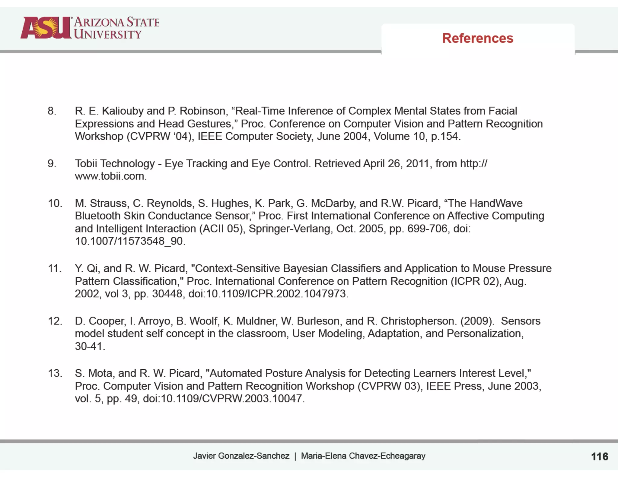 Javier Gonzalez-Sanchez | Maria-Elena Chavez-Echeagaray
References
8. R. E. Kaliouby and P. Robinson, “Real-Time Inference of Complex Mental States from Facial
Expressions and Head Gestures,” Proc. Conference on Computer Vision and Pattern Recognition
Workshop (CVPRW ‘04), IEEE Computer Society, June 2004, Volume 10, p.154.
9. Tobii Technology - Eye Tracking and Eye Control. Retrieved April 26, 2011, from http://
www.tobii.com.
10. M. Strauss, C. Reynolds, S. Hughes, K. Park, G. McDarby, and R.W. Picard, “The HandWave
Bluetooth Skin Conductance Sensor,” Proc. First International Conference on Affective Computing
and Intelligent Interaction (ACII 05), Springer-Verlang, Oct. 2005, pp. 699-706, doi:
10.1007/11573548_90.
11. Y. Qi, and R. W. Picard, "Context-Sensitive Bayesian Classifiers and Application to Mouse Pressure
Pattern Classification," Proc. International Conference on Pattern Recognition (ICPR 02), Aug.
2002, vol 3, pp. 30448, doi:10.1109/ICPR.2002.1047973.
12. D. Cooper, I. Arroyo, B. Woolf, K. Muldner, W. Burleson, and R. Christopherson. (2009). Sensors
model student self concept in the classroom, User Modeling, Adaptation, and Personalization,
30-41.
13. S. Mota, and R. W. Picard, "Automated Posture Analysis for Detecting Learners Interest Level,"
Proc. Computer Vision and Pattern Recognition Workshop (CVPRW 03), IEEE Press, June 2003,
vol. 5, pp. 49, doi:10.1109/CVPRW.2003.10047.
116
 