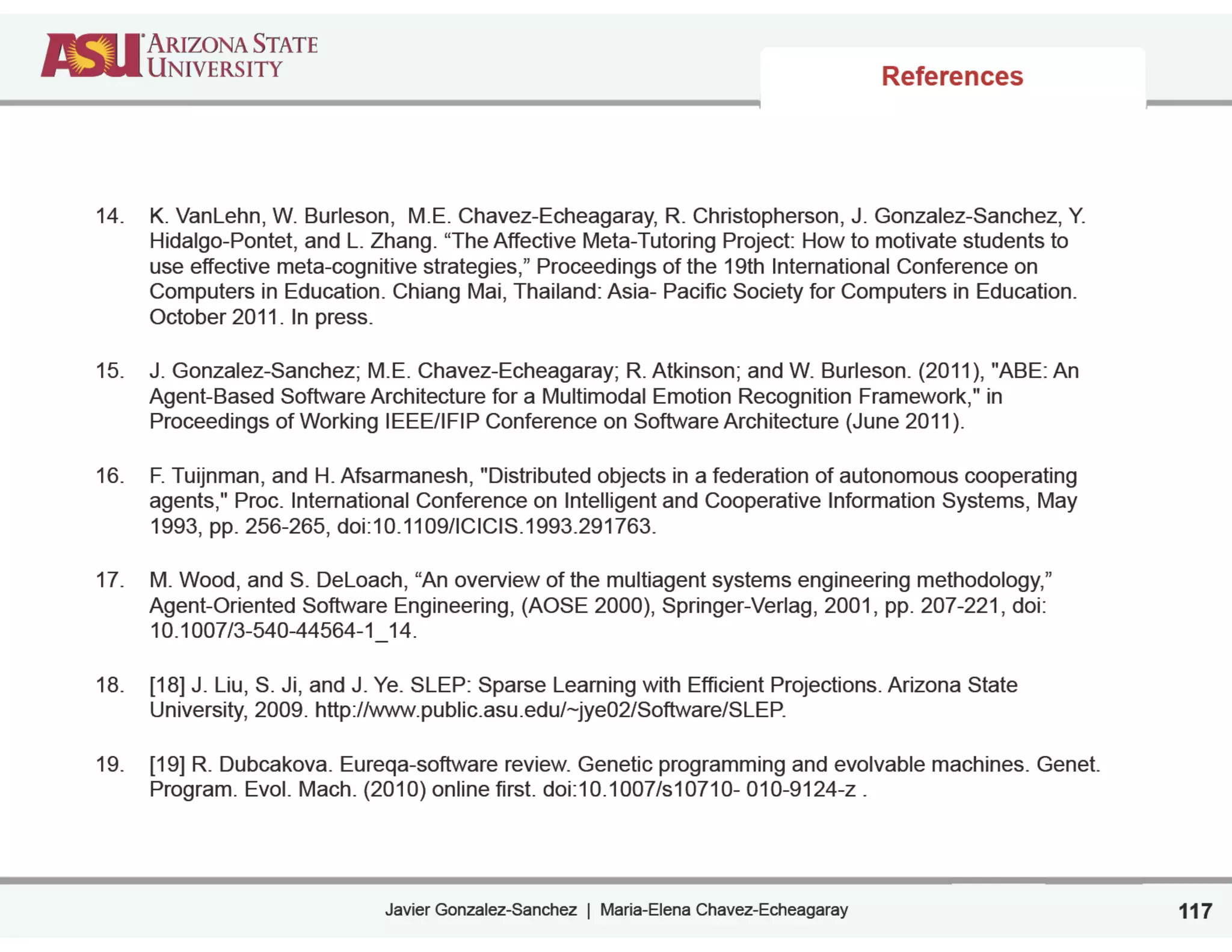 Javier Gonzalez-Sanchez | Maria-Elena Chavez-Echeagaray
References
14. K. VanLehn, W. Burleson, M.E. Chavez-Echeagaray, R. Christopherson, J. Gonzalez-Sanchez, Y.
Hidalgo-Pontet, and L. Zhang. “The Affective Meta-Tutoring Project: How to motivate students to
use effective meta-cognitive strategies,” Proceedings of the 19th International Conference on
Computers in Education. Chiang Mai, Thailand: Asia- Pacific Society for Computers in Education.
October 2011. In press.
15. J. Gonzalez-Sanchez; M.E. Chavez-Echeagaray; R. Atkinson; and W. Burleson. (2011), "ABE: An
Agent-Based Software Architecture for a Multimodal Emotion Recognition Framework," in
Proceedings of Working IEEE/IFIP Conference on Software Architecture (June 2011).
16. F. Tuijnman, and H. Afsarmanesh, "Distributed objects in a federation of autonomous cooperating
agents," Proc. International Conference on Intelligent and Cooperative Information Systems, May
1993, pp. 256-265, doi:10.1109/ICICIS.1993.291763.
17. M. Wood, and S. DeLoach, “An overview of the multiagent systems engineering methodology,”
Agent-Oriented Software Engineering, (AOSE 2000), Springer-Verlag, 2001, pp. 207-221, doi:
10.1007/3-540-44564-1_14.
18. [18] J. Liu, S. Ji, and J. Ye. SLEP: Sparse Learning with Efficient Projections. Arizona State
University, 2009. http://www.public.asu.edu/~jye02/Software/SLEP.
19. [19] R. Dubcakova. Eureqa-software review. Genetic programming and evolvable machines. Genet.
Program. Evol. Mach. (2010) online first. doi:10.1007/s10710- 010-9124-z .
117
 